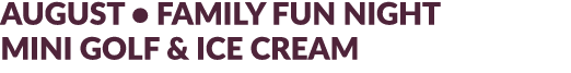 AUGUST • FAMILY FUN NIGHT MINI GOLF & ICE CREAM
