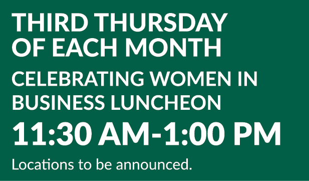 Third Thursday of Each Month Celebrating Women in Business Luncheon 11:30 AM 1:00 PM Locations to be announced.