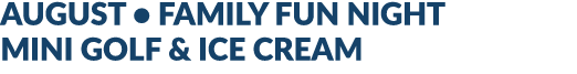 AUGUST • FAMILY FUN NIGHT MINI GOLF & ICE CREAM