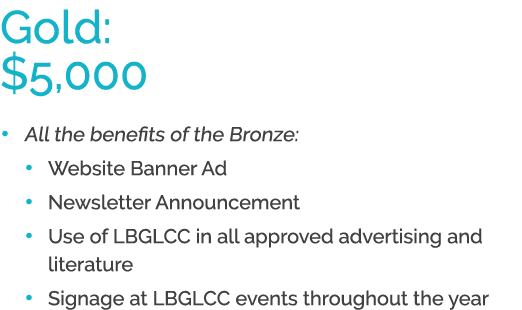 Gold: $5,000 • All the benefits of the Bronze: • Website Banner Ad • Newsletter Announcement • Use of LBGLCC in all a...