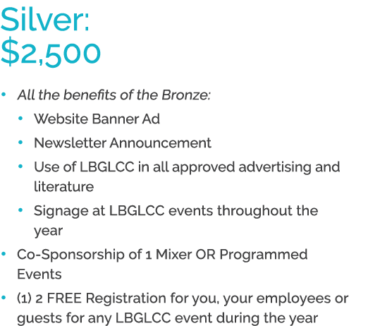 Silver: $2,500 • All the benefits of the Bronze: • Website Banner Ad • Newsletter Announcement • Use of LBGLCC in all...