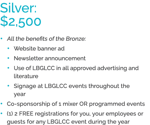 Silver: $2,500 • All the benefits of the Bronze: • Website banner ad • Newsletter announcement • Use of LBGLCC in all...