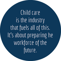 Child care is the industry that fuels all of this. It’s about preparing he workforce of the future.