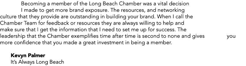 Becoming a member of the Long Beach Chamber was a vital decision I made to get more brand exposure. The resources, an...