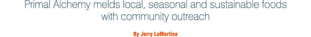 Primal Alchemy melds local, seasonal and sustainable foods with community outreach By Jerry LaMartina