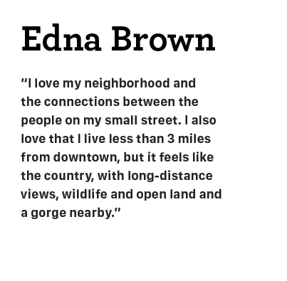 Edna Brown “I﻿ love my neighborhood and the connections between the people on my small street. I also love that I liv...