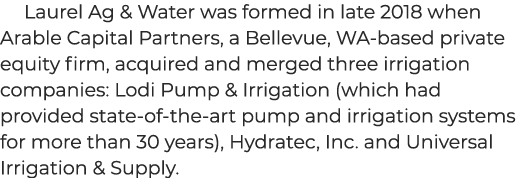 Laurel Ag & Water was formed in late 2018 when Arable Capital Partners, a Bellevue, WA based private equity firm, acq...