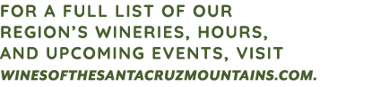 FOR A FULL LIST OF OUR REGION’S WINERIES, HOURS, AND UPCOMING EVENTS, VISIT WINESOFTHESANTACRUZMOUNTAINS.COM. 