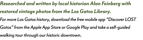 Researched and written by local historian Alan Feinberg with restored vintage photos from the Los Gatos Library. For ...