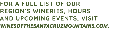 FOR A FULL LIST OF OUR REGION’S WINERIES, HOURS AND UPCOMING EVENTS, VISIT WINESOFTHESANTACRUZMOUNTAINS.COM. 