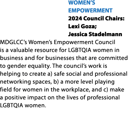 WOMEN’S EMPOWERMENT 2024 Council Chairs: Lexi Goza; Jessica Stadelmann MDGLCC’s Women’s Empowerment Council is a valu...