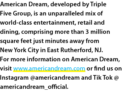 American Dream, developed by Triple Five Group, is an unparalleled mix of world class entertainment, retail and dinin...