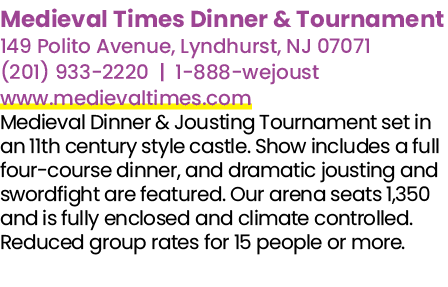 Medieval Times Dinner & Tournament 149 Polito Avenue, Lyndhurst, NJ 07071 (201) 933 2220 | 1 888 wejoust www.medieval...
