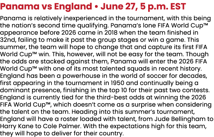 ﻿Panama vs England • June 27, 5 p.m. EST Panama is relatively inexperienced in the tournament, with this being the n...