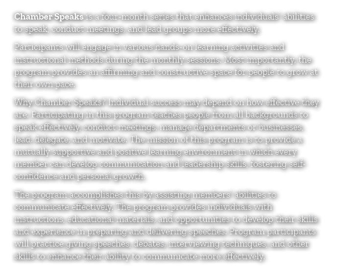 Chamber Speaks is a four month series that enhances individuals’ abilities to speak, conduct meetings, and lead group...