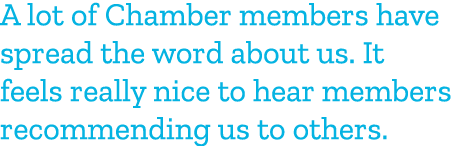 A lot of Chamber members have spread the word about us. It feels really nice to hear members recommending us to others.
