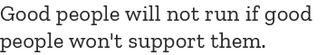 Good people will not run if good people won't support them.
