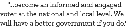 \“...become an informed and engaged voter at the national and local level. We will have a better government if you do.\"