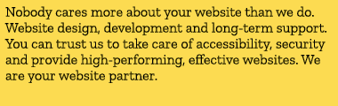 Nobody cares more about your website than we do. Website design, development and long term support. You can trust us ...