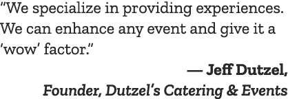 “We specialize in providing experiences. We can enhance any event and give it a ‘wow’ factor.” — Jeff Dutzel, Founder...