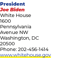 President Joe Biden White House 1600 Pennsylvania Avenue NW Washington, DC 20500 Phone: 202 456 1414 www.whitehouse.gov