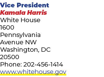 Vice President Kamala Harris White House 1600 Pennsylvania Avenue NW Washington, DC 20500 Phone: 202 456 1414 www.whi...