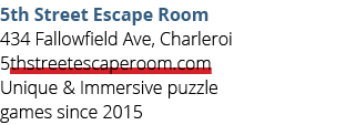 5th Street Escape Room 434 Fallowfield Ave, Charleroi 5thstreetescaperoom.com Unique & Immersive puzzle games since 2015