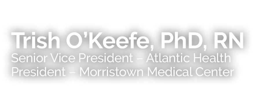 Trish O’Keefe, PhD, RN Senior Vice President – Atlantic Health President – Morristown Medical Center 