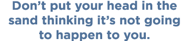 Don’t put your head in the sand thinking it’s not going to happen to you.