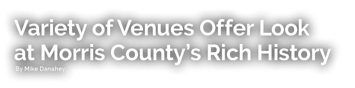 Variety of Venues Offer Look at Morris County’s Rich History By Mike Danahey