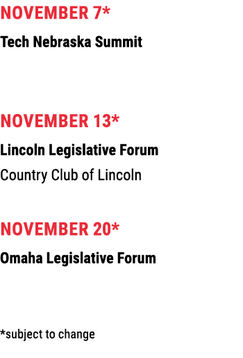 November 7* Tech Nebraska Summit November 13* Lincoln Legislative Forum Country Club of Lincoln November 20* Omaha Le...
