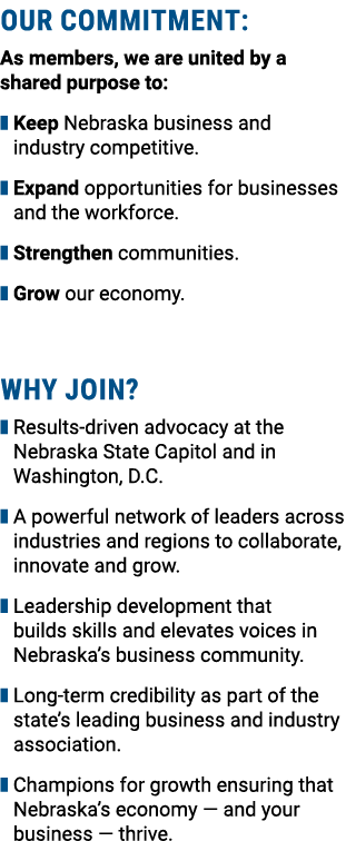 OUR COMMITMENT: As members, we are united by a shared purpose to: ❚ Keep Nebraska business and industry competitive. ...