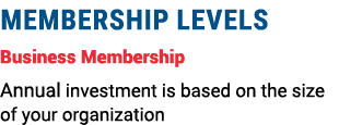 MEMBERSHIP LEVELS Business Membership Annual investment is based on the size of your organization