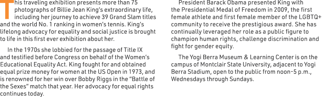 This traveling exhibition presents more than 75 photographs of Billie Jean King’s extraordinary life, including her j...