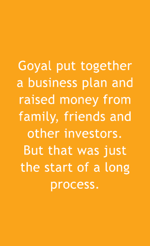  Goyal put together a business plan and raised money from family, friends and other investors. But that was just the ...