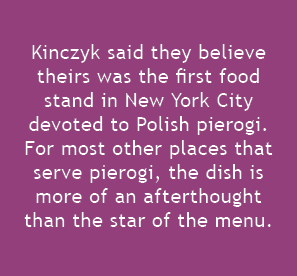  Kinczyk said they believe theirs was the first food stand in New York City devoted to Polish pierogi. For most other...