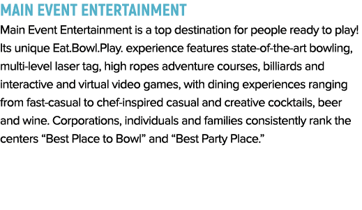 Main Event Entertainment Main Event Entertainment is a top destination for people ready to play  Its unique Eat Bowl    
