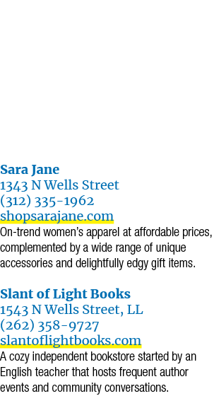 Sara Jane 1343 N Wells Street (312) 335 1962 shopsarajane.com On trend women’s apparel at affordable prices, compleme...