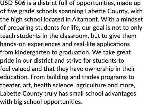 USD 506 is a district full of opportunities, made up of five grade schools spanning Labette County, with the high sch...