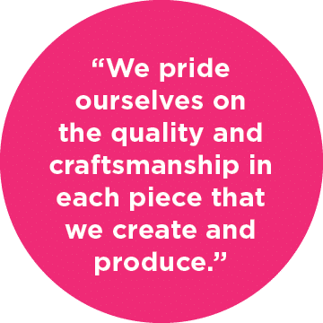  “We pride ourselves on the quality and craftsmanship in each piece that we create and produce.”