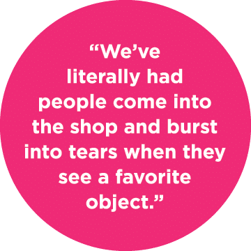 “We’ve literally had people come into the shop and burst into tears when they see a favorite object.”