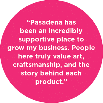 “Pasadena has been an incredibly supportive place to grow my business. People here truly value art, craftsmanship, an...