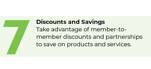 7,Discounts and Savings Take advantage of member to member discounts and partnerships to save on products and services.