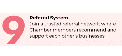 9,Referral System Join a trusted referral network where Chamber members recommend and support each other’s businesses.
