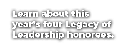 Learn about this year’s four Legacy of Leadership honorees.