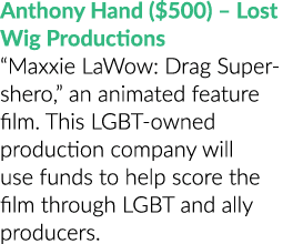Anthony Hand ($500) – Lost Wig Productions “Maxxie LaWow: Drag Super shero,” an animated feature film. This LGBT owne...