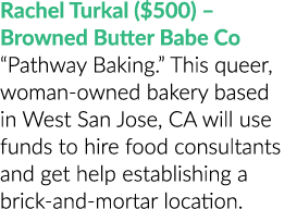 Rachel Turkal ($500) – Browned Butter Babe Co “Pathway Baking.” This queer, woman owned bakery based in West San Jose...