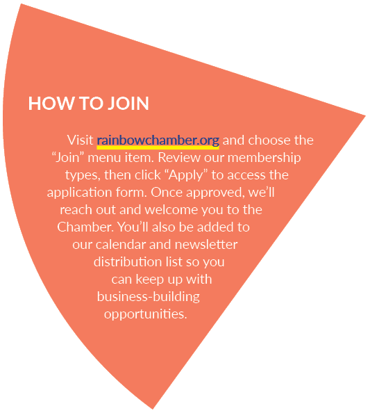 HOW TO JOIN Visit rainbowchamber.org and choose the “Join” menu item. Review our membership types, then click “Apply”...