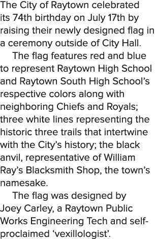 The City of Raytown celebrated its 74th birthday on July 17th by raising their newly designed flag in a ceremony outs...
