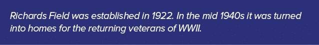 Richards Field was established in 1922. In the mid 1940s it was turned into homes for the returning veterans of WWII.